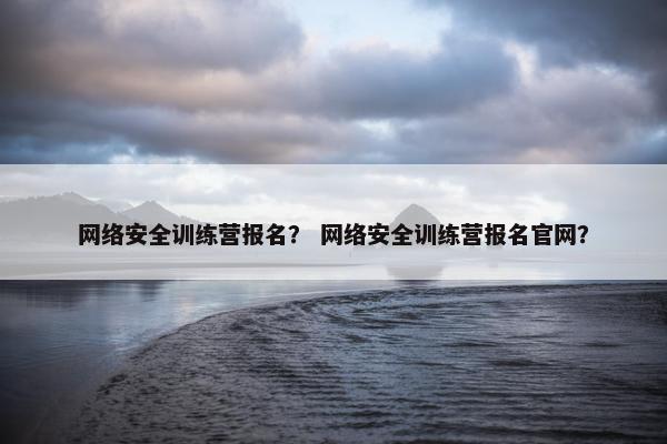 网络安全训练营报名？ 网络安全训练营报名官网？