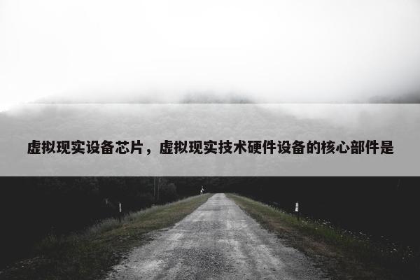 虚拟现实设备芯片，虚拟现实技术硬件设备的核心部件是