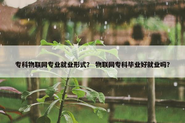 专科物联网专业就业形式？ 物联网专科毕业好就业吗？