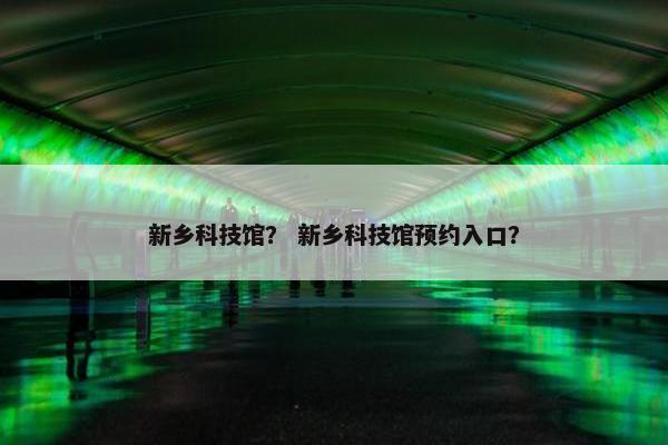 新乡科技馆？ 新乡科技馆预约入口？