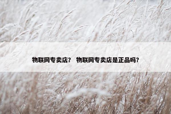 物联网专卖店？ 物联网专卖店是正品吗？