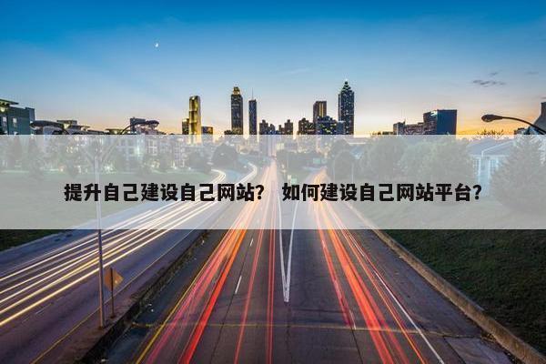 提升自己建设自己网站？ 如何建设自己网站平台？