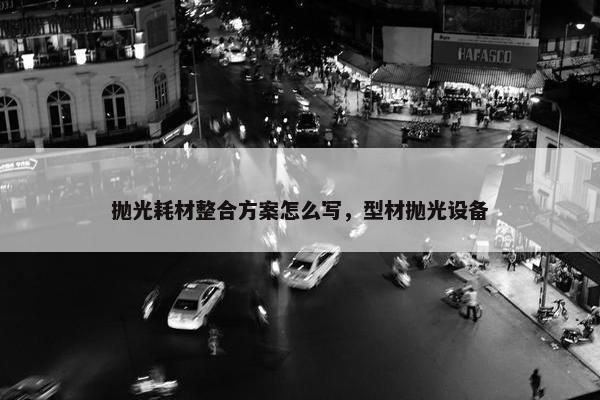 抛光耗材整合方案怎么写，型材抛光设备