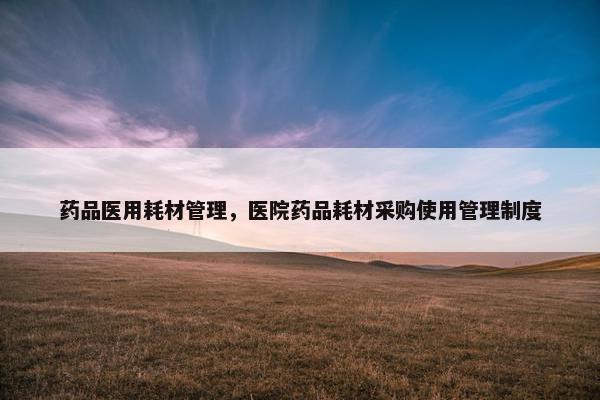 药品医用耗材管理，医院药品耗材采购使用管理制度