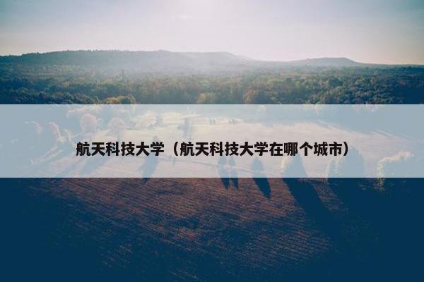 航天科技大学（航天科技大学在哪个城市）