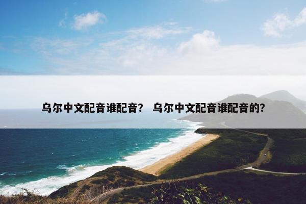 乌尔中文配音谁配音？ 乌尔中文配音谁配音的？