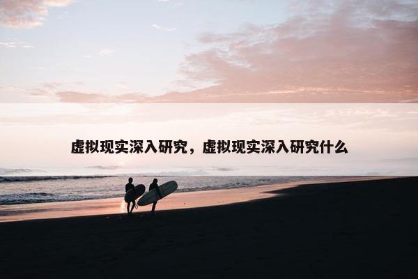 虚拟现实深入研究，虚拟现实深入研究什么