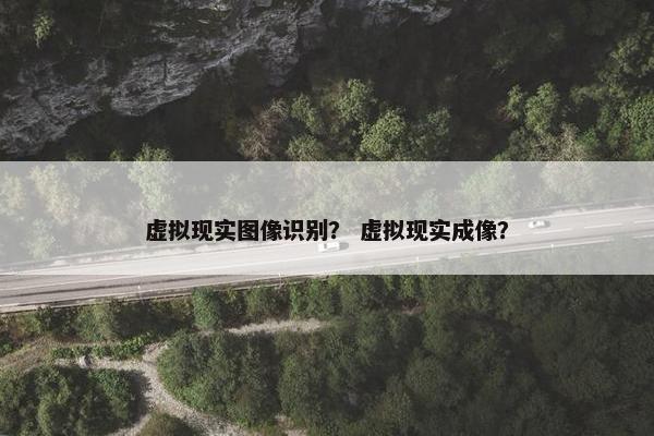 虚拟现实图像识别？ 虚拟现实成像？