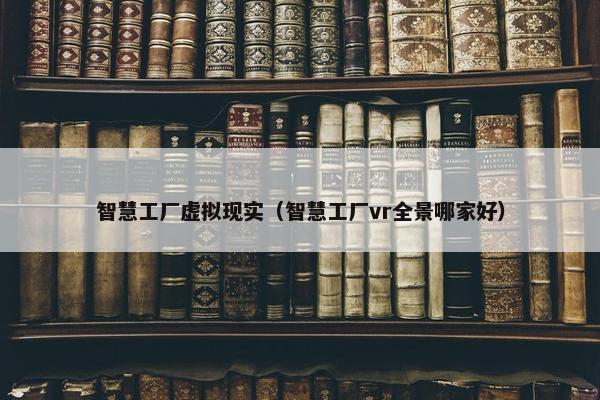 智慧工厂虚拟现实（智慧工厂vr全景哪家好）