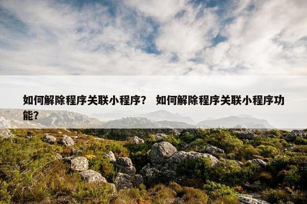 如何解除程序关联小程序？ 如何解除程序关联小程序功能？