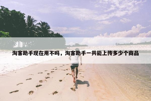 淘客助手现在用不吗，淘客助手一共能上传多少个商品