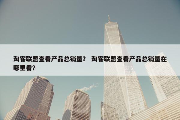 淘客联盟查看产品总销量？ 淘客联盟查看产品总销量在哪里看？