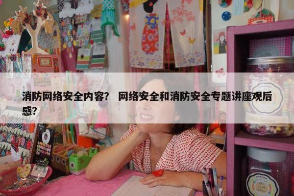 消防网络安全内容？ 网络安全和消防安全专题讲座观后感？