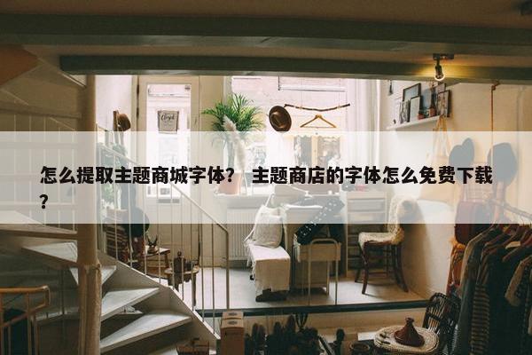 怎么提取主题商城字体？ 主题商店的字体怎么免费下载？