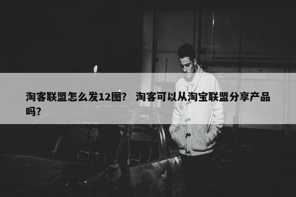 淘客联盟怎么发12图？ 淘客可以从淘宝联盟分享产品吗？