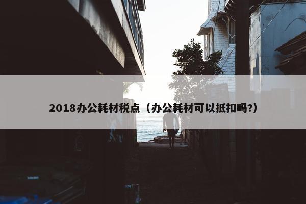 2018办公耗材税点（办公耗材可以抵扣吗?）