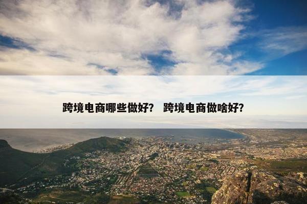 跨境电商哪些做好？ 跨境电商做啥好？