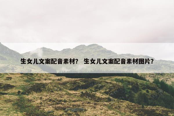 生女儿文案配音素材？ 生女儿文案配音素材图片？