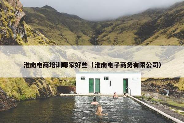 淮南电商培训哪家好些（淮南电子商务有限公司）