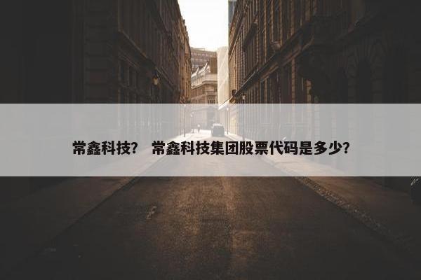 常鑫科技？ 常鑫科技集团股票代码是多少？