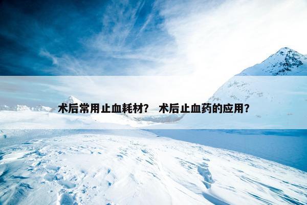 术后常用止血耗材？ 术后止血药的应用？