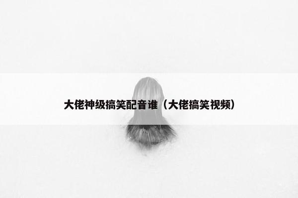 大佬神级搞笑配音谁（大佬搞笑视频）