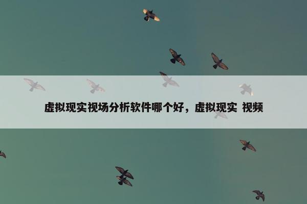 虚拟现实视场分析软件哪个好，虚拟现实 视频