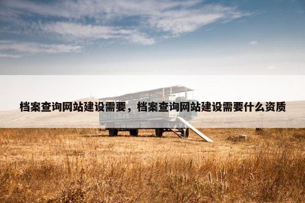 档案查询网站建设需要，档案查询网站建设需要什么资质