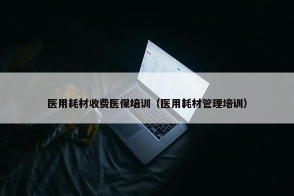 医用耗材收费医保培训（医用耗材管理培训）