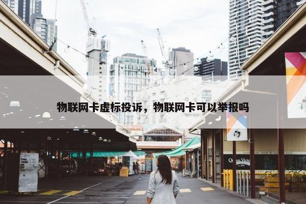 物联网卡虚标投诉，物联网卡可以举报吗