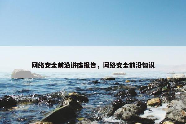 网络安全前沿讲座报告，网络安全前沿知识