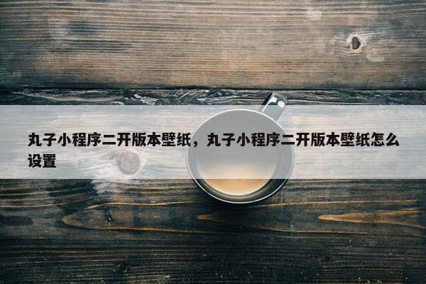 丸子小程序二开版本壁纸，丸子小程序二开版本壁纸怎么设置