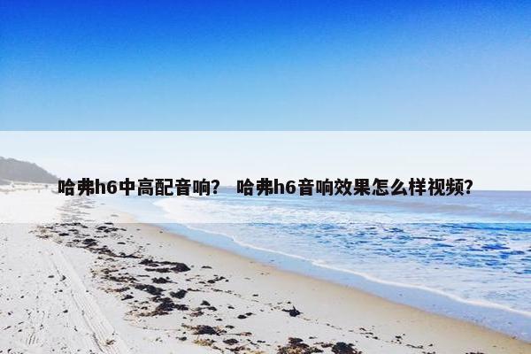 哈弗h6中高配音响？ 哈弗h6音响效果怎么样视频？