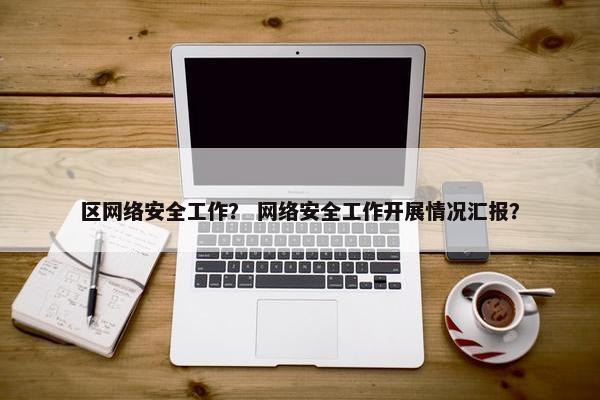 区网络安全工作？ 网络安全工作开展情况汇报？