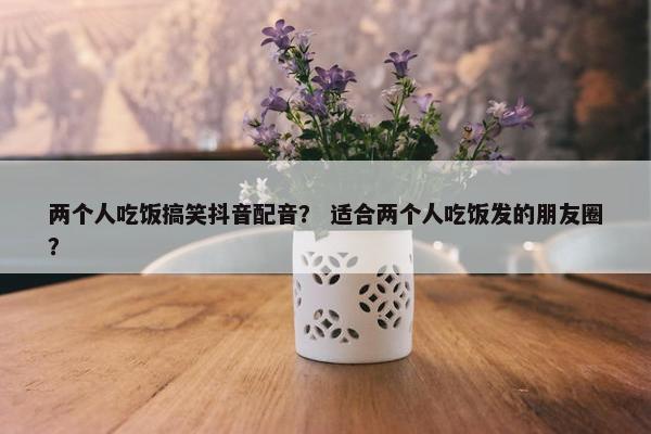 两个人吃饭搞笑抖音配音？ 适合两个人吃饭发的朋友圈？