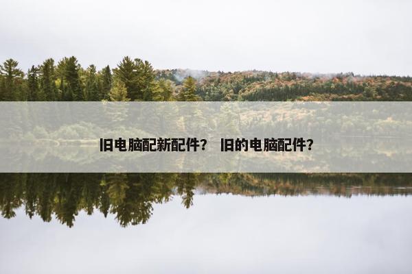 旧电脑配新配件？ 旧的电脑配件？