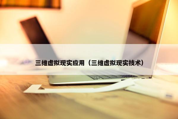 三维虚拟现实应用（三维虚拟现实技术）