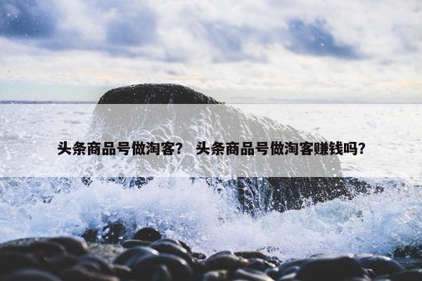 头条商品号做淘客？ 头条商品号做淘客赚钱吗？