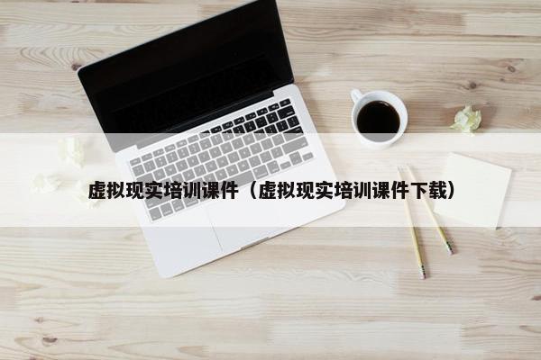 虚拟现实培训课件（虚拟现实培训课件下载）