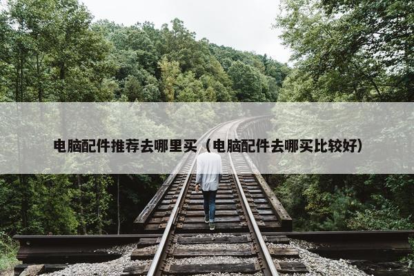 电脑配件推荐去哪里买（电脑配件去哪买比较好）