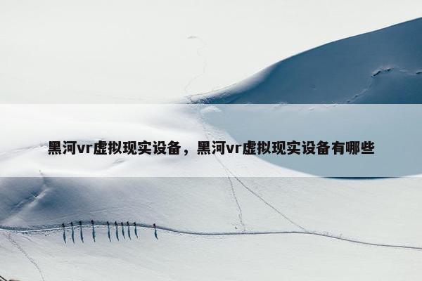 黑河vr虚拟现实设备，黑河vr虚拟现实设备有哪些