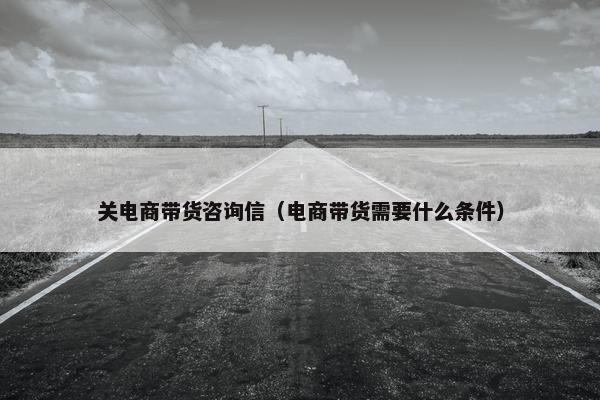 关电商带货咨询信（电商带货需要什么条件）