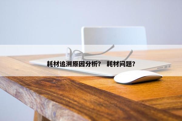 耗材追溯原因分析？ 耗材问题？