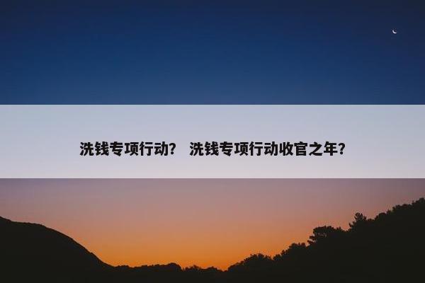 洗钱专项行动？ 洗钱专项行动收官之年？
