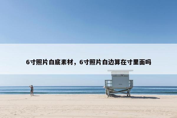 6寸照片白底素材，6寸照片白边算在寸里面吗