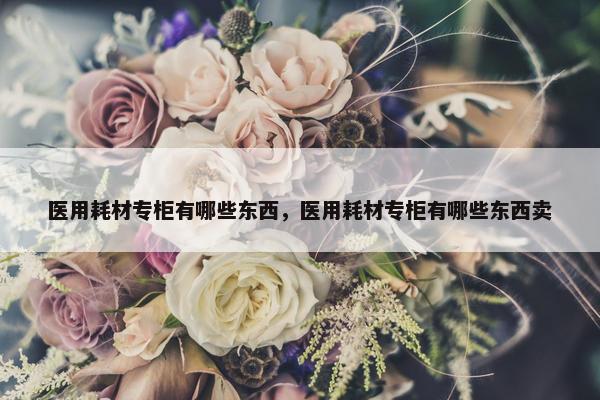 医用耗材专柜有哪些东西，医用耗材专柜有哪些东西卖