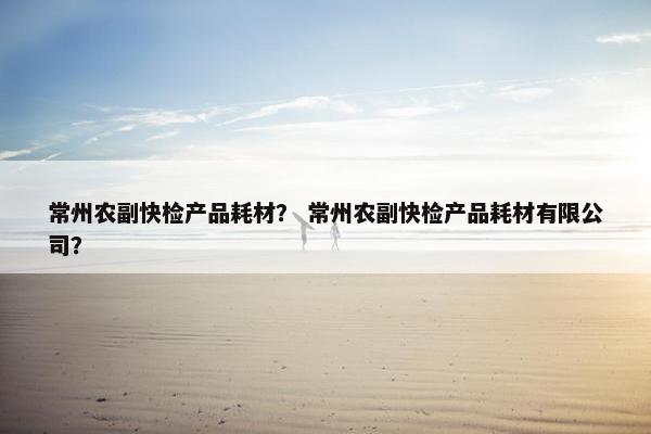 常州农副快检产品耗材？ 常州农副快检产品耗材有限公司？