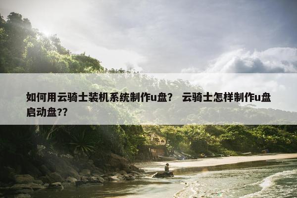 如何用云骑士装机系统制作u盘？ 云骑士怎样制作u盘启动盘?？