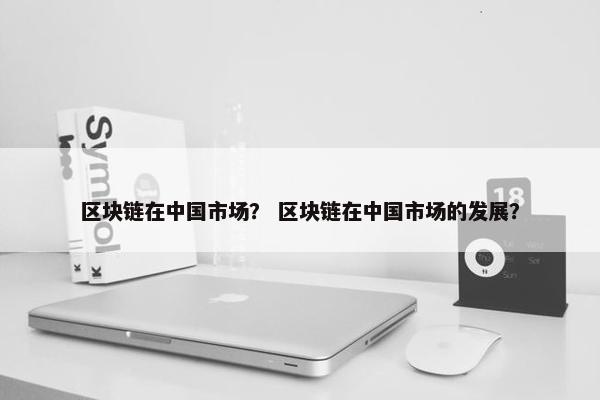 区块链在中国市场？ 区块链在中国市场的发展？