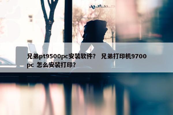 兄弟pt9500pc安装软件？ 兄弟打印机9700pc 怎么安装打印？